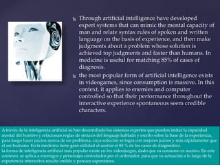  Through artificial intelligence have developed
expert systems that can mimic the mental capacity of
man and relate syntax rules of spoken and written
language on the basis of experience, and then make
judgments about a problem whose solution is
achieved top judgments and faster than humans. In
medicine is useful for matching 85% of cases of
diagnosis.
 the most popular form of artificial intelligence exists
in videogames, since consumption is massive. In this
context, it applies to enemies and computer
controlled so that their performance throughout the
interactive experience spontaneous seem credible
characters.
A través de la inteligencia artificial se han desarrollado los sistemas expertos que pueden imitar la capacidad
mental del hombre y relacionan reglas de sintaxis del lenguaje hablado y escrito sobre la base de la experiencia,
para luego hacer juicios acerca de un problema, cuya solución se logra con mejores juicios y más rápidamente que
el ser humano. En la medicina tiene gran utilidad al acertar el 85 % de los casos de diagnóstico.
la forma de inteligencia artificial más popular existe en los videojuegos, dado que su consumo es masivo. En este
contexto, se aplica a enemigos y personajes controlados por el ordenador, para que su actuación a lo largo de la
experiencia interactiva resulte creíble y parezca espontánea.
 