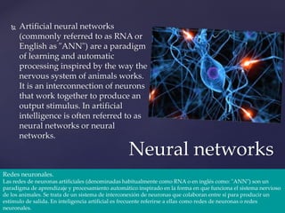  Artificial neural networks
(commonly referred to as RNA or
English as "ANN") are a paradigm
of learning and automatic
processing inspired by the way the
nervous system of animals works.
It is an interconnection of neurons
that work together to produce an
output stimulus. In artificial
intelligence is often referred to as
neural networks or neural
networks.
Neural networks
Redes neuronales.
Las redes de neuronas artificiales (denominadas habitualmente como RNA o en inglés como: "ANN") son un
paradigma de aprendizaje y procesamiento automático inspirado en la forma en que funciona el sistema nervioso
de los animales. Se trata de un sistema de interconexión de neuronas que colaboran entre sí para producir un
estímulo de salida. En inteligencia artificial es frecuente referirse a ellas como redes de neuronas o redes
neuronales.
 