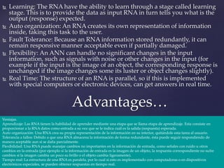  Learning: The RNA have the ability to learn through a stage called learning
stage. This is to provide the data as input RNA in turn tells you what is the
output (response) expected.
 Auto organization: An RNA creates its own representation of information
inside, taking this task to the user.
 Fault Tolerance: Because an RNA information stored redundantly, it can
remain responsive manner acceptable even if partially damaged.
 Flexibility: An ANN can handle no significant changes in the input
information, such as signals with noise or other changes in the input (for
example if the input is the image of an object, the corresponding response is
unchanged if the image changes some its luster or object changes slightly).
 Real Time: The structure of an RNA is parallel, so if this is implemented
with special computers or electronic devices, can get answers in real time.
Advantages…
Ventajas.
Aprendizaje: Las RNA tienen la habilidad de aprender mediante una etapa que se llama etapa de aprendizaje. Esta consiste en
proporcionar a la RNA datos como entrada a su vez que se le indica cuál es la salida (respuesta) esperada.
Auto organización: Una RNA crea su propia representación de la información en su interior, quitándole esta tarea al usuario.
Tolerancia a fallos: Debido a que una RNA almacena la información de forma redundante, ésta puede seguir respondiendo de
manera aceptable aun si se daña parcialmente.
Flexibilidad: Una RNA puede manejar cambios no importantes en la información de entrada, como señales con ruido u otros
cambios en la entrada (por ejemplo si la información de entrada es la imagen de un objeto, la respuesta correspondiente no sufre
cambios si la imagen cambia un poco su brillo o el objeto cambia ligeramente).
Tiempo real: La estructura de una RNA es paralela, por lo cual si esto es implementado con computadoras o en dispositivos
electrónicos especiales, se pueden obtener respuestas en tiempo real.
 