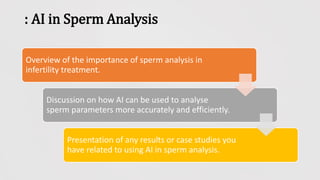 : AI in Sperm Analysis
Overview of the importance of sperm analysis in
infertility treatment.
Discussion on how AI can be used to analyse
sperm parameters more accurately and efficiently.
Presentation of any results or case studies you
have related to using AI in sperm analysis.
 