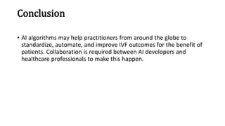 Conclusion
• AI algorithms may help practitioners from around the globe to
standardize, automate, and improve IVF outcomes for the benefit of
patients. Collaboration is required between AI developers and
healthcare professionals to make this happen.
 