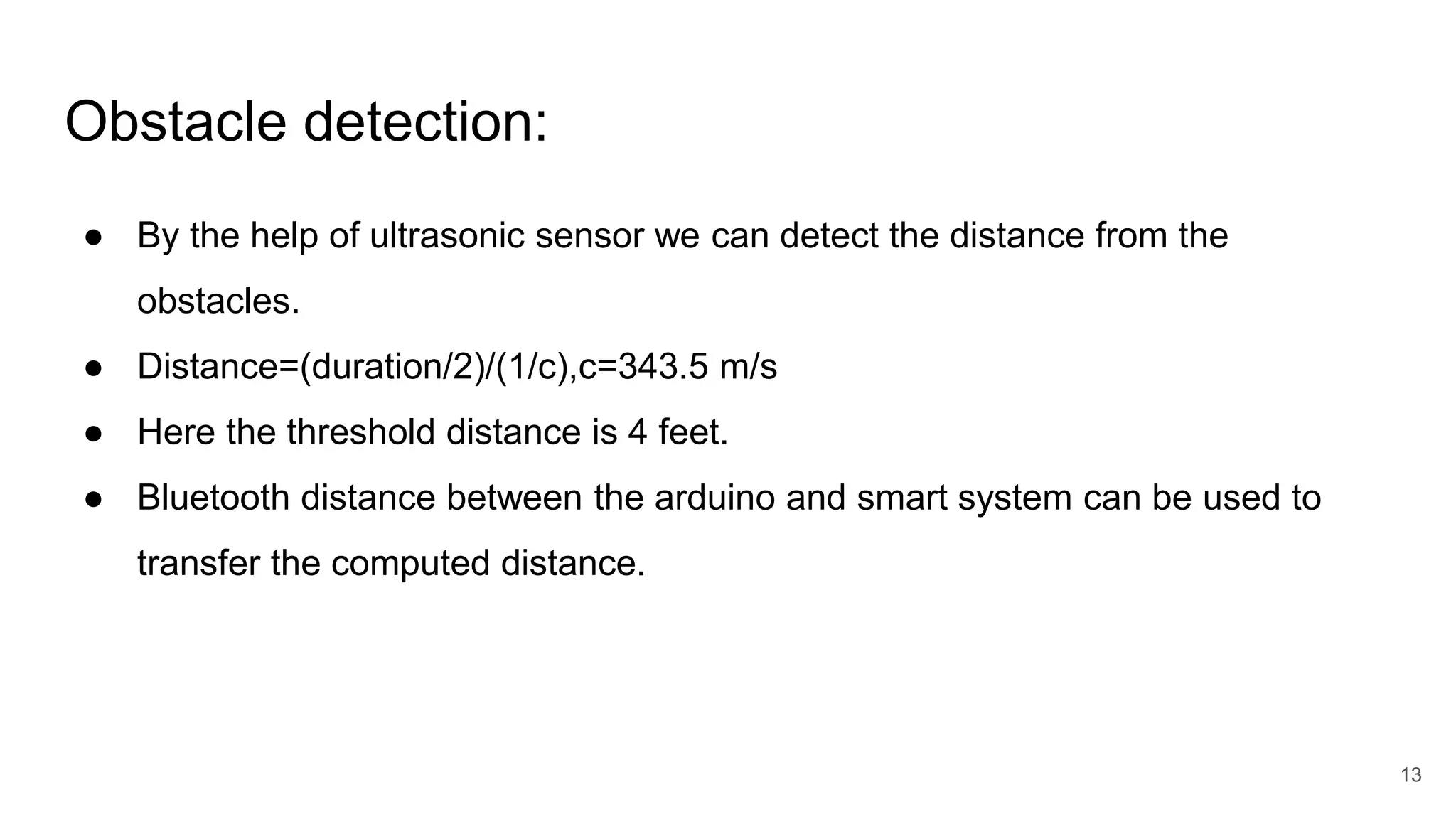 Obstacle detection:
● By the help of ultrasonic sensor we can detect the distance from the
obstacles.
● Distance=(duration/2)/(1/c),c=343.5 m/s
● Here the threshold distance is 4 feet.
● Bluetooth distance between the arduino and smart system can be used to
transfer the computed distance.
13
 