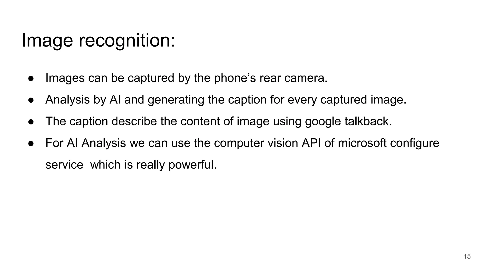 Image recognition:
● Images can be captured by the phone’s rear camera.
● Analysis by AI and generating the caption for every captured image.
● The caption describe the content of image using google talkback.
● For AI Analysis we can use the computer vision API of microsoft configure
service which is really powerful.
15
 