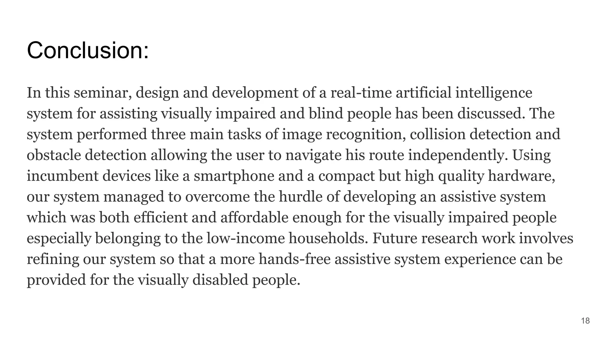 Conclusion:
In this seminar, design and development of a real-time artificial intelligence
system for assisting visually impaired and blind people has been discussed. The
system performed three main tasks of image recognition, collision detection and
obstacle detection allowing the user to navigate his route independently. Using
incumbent devices like a smartphone and a compact but high quality hardware,
our system managed to overcome the hurdle of developing an assistive system
which was both efficient and affordable enough for the visually impaired people
especially belonging to the low-income households. Future research work involves
refining our system so that a more hands-free assistive system experience can be
provided for the visually disabled people.
18
 