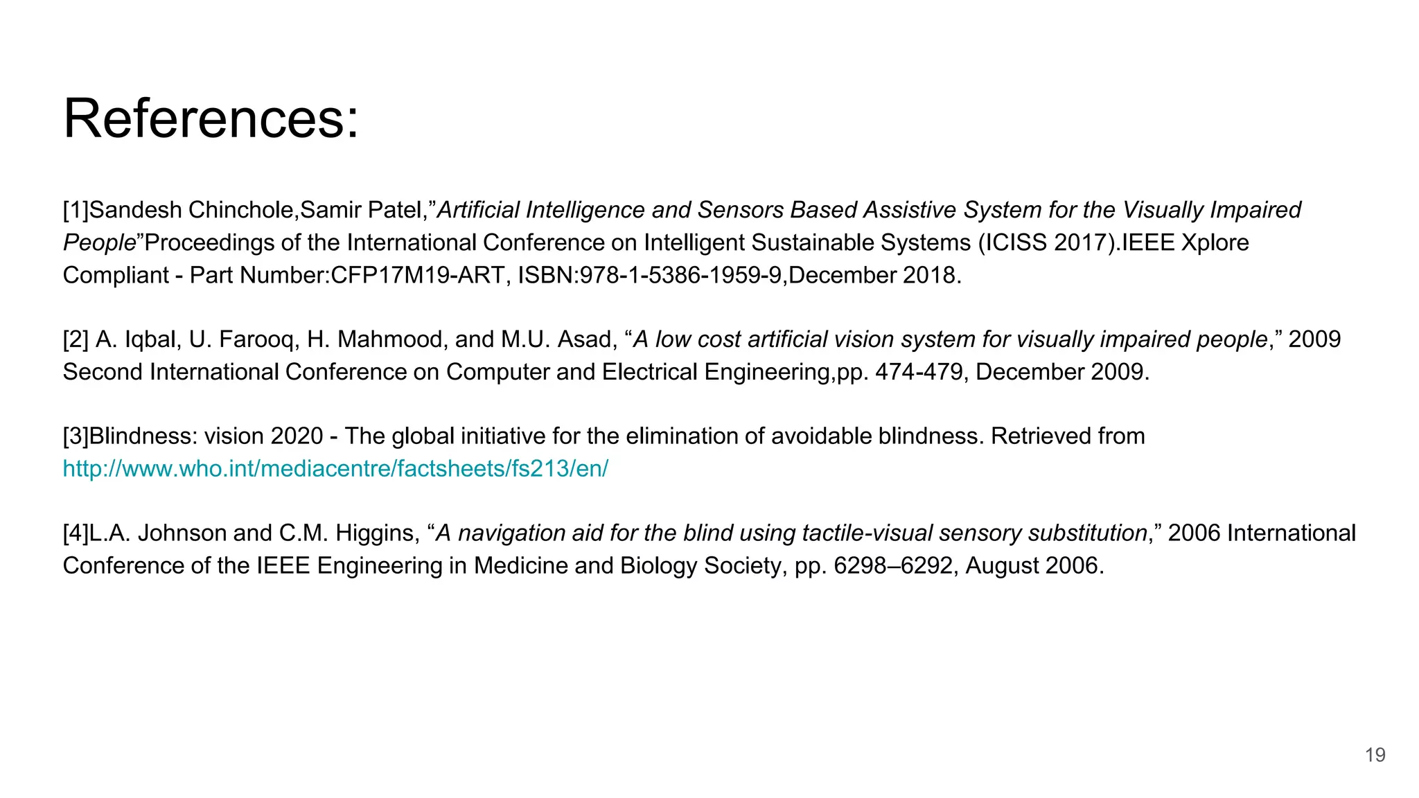 References:
[1]Sandesh Chinchole,Samir Patel,”Artificial Intelligence and Sensors Based Assistive System for the Visually Impaired
People”Proceedings of the International Conference on Intelligent Sustainable Systems (ICISS 2017).IEEE Xplore
Compliant - Part Number:CFP17M19-ART, ISBN:978-1-5386-1959-9,December 2018.
[2] A. Iqbal, U. Farooq, H. Mahmood, and M.U. Asad, “A low cost artificial vision system for visually impaired people,” 2009
Second International Conference on Computer and Electrical Engineering,pp. 474-479, December 2009.
[3]Blindness: vision 2020 - The global initiative for the elimination of avoidable blindness. Retrieved from
http://www.who.int/mediacentre/factsheets/fs213/en/
[4]L.A. Johnson and C.M. Higgins, “A navigation aid for the blind using tactile-visual sensory substitution,” 2006 International
Conference of the IEEE Engineering in Medicine and Biology Society, pp. 6298–6292, August 2006.
19
 