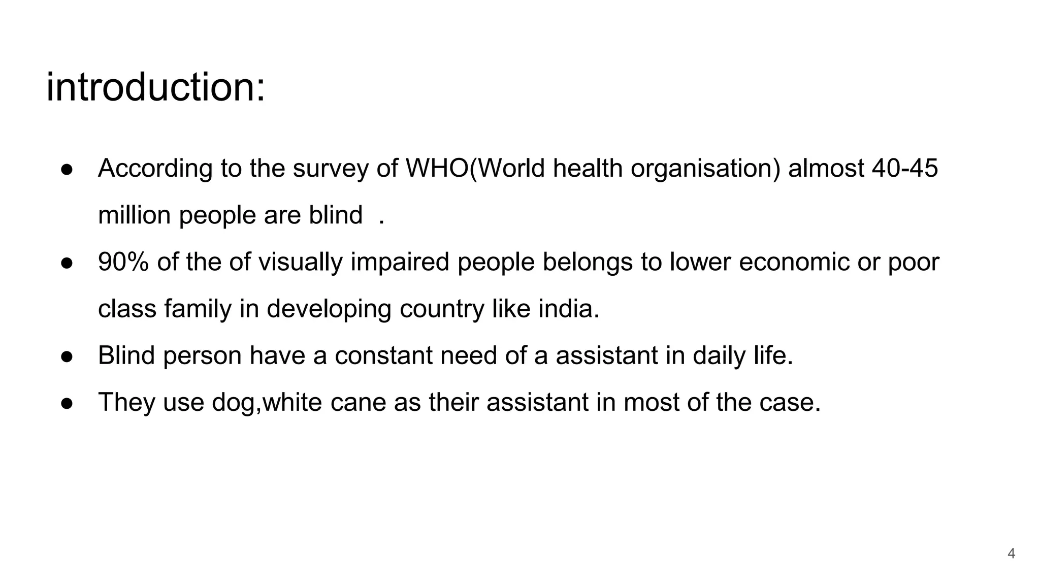 introduction:
● According to the survey of WHO(World health organisation) almost 40-45
million people are blind .
● 90% of the of visually impaired people belongs to lower economic or poor
class family in developing country like india.
● Blind person have a constant need of a assistant in daily life.
● They use dog,white cane as their assistant in most of the case.
4
 