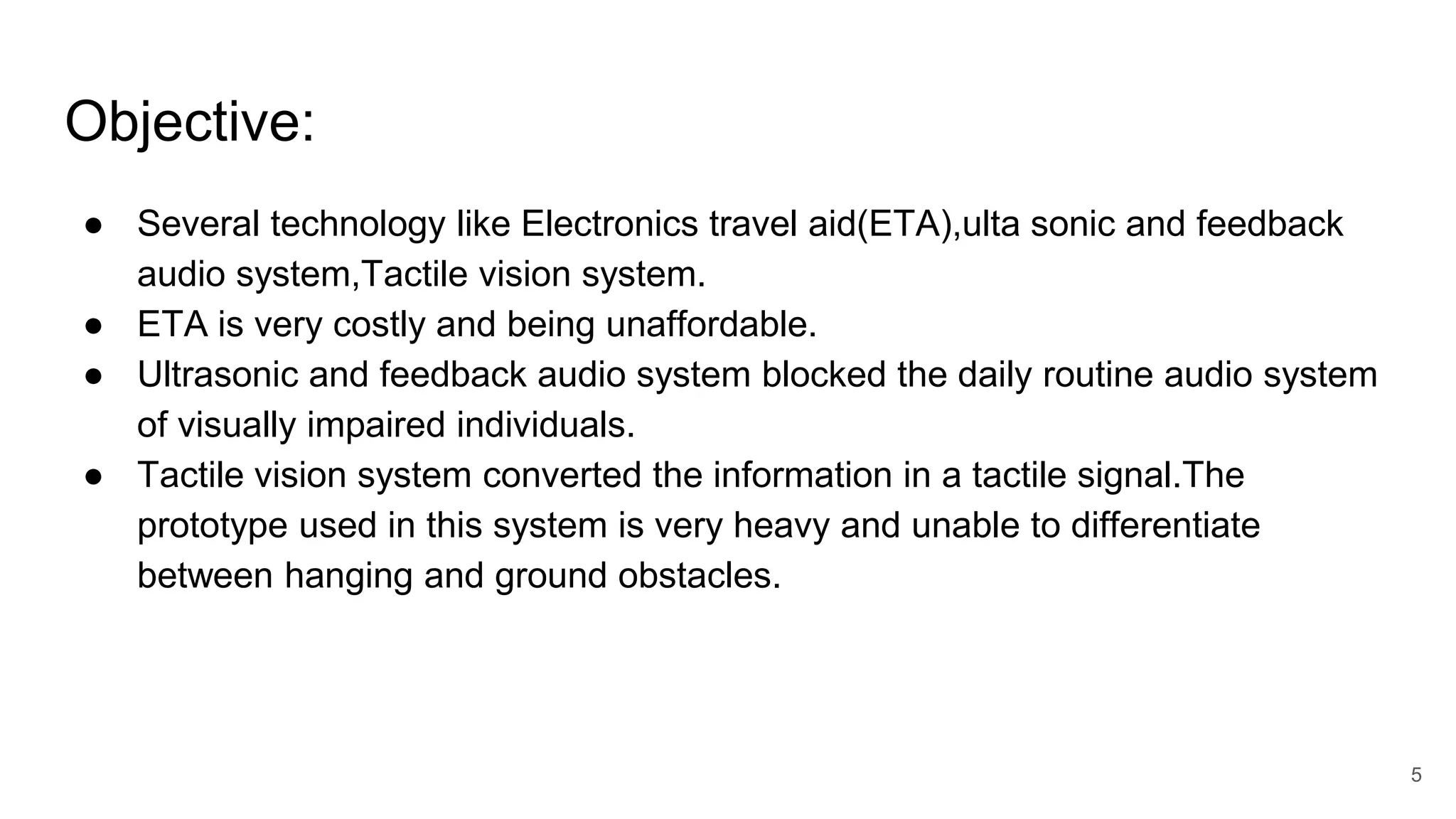 Objective:
● Several technology like Electronics travel aid(ETA),ulta sonic and feedback
audio system,Tactile vision system.
● ETA is very costly and being unaffordable.
● Ultrasonic and feedback audio system blocked the daily routine audio system
of visually impaired individuals.
● Tactile vision system converted the information in a tactile signal.The
prototype used in this system is very heavy and unable to differentiate
between hanging and ground obstacles.
5
 