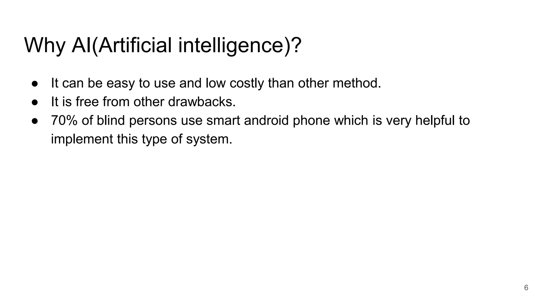 Why AI(Artificial intelligence)?
● It can be easy to use and low costly than other method.
● It is free from other drawbacks.
● 70% of blind persons use smart android phone which is very helpful to
implement this type of system.
6
 