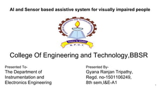 AI and Sensor based assistive system for visually impaired people
College Of Engineering and Technology,BBSR
Presented To-
The Department of
Instrumentation and
Electronics Engineering
Presented By-
Gyana Ranjan Tripathy,
Regd. no-1501106249,
8th sem,I&E-A1 1
 
