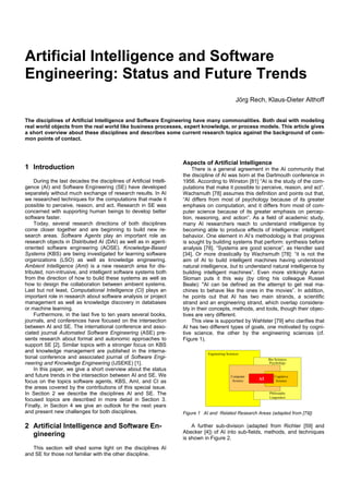 Artificial Intelligence and Software
Engineering: Status and Future Trends
                                                                                                  Jörg Rech, Klaus-Dieter Althoff


The disciplines of Artificial Intelligence and Software Engineering have many commonalities. Both deal with modeling
real world objects from the real world like business processes, expert knowledge, or process models. This article gives
a short overview about these disciplines and describes some current research topics against the background of com-
mon points of contact.



                                                                     Aspects of Artificial Intelligence
1 Introduction                                                           There is a general agreement in the AI community that
                                                                     the discipline of AI was born at the Dartmouth conference in
    During the last decades the disciplines of Artificial Intelli-   1956. According to Winston [81] “AI is the study of the com-
gence (AI) and Software Engineering (SE) have developed              putations that make it possible to perceive, reason, and act”.
separately without much exchange of research results. In AI          Wachsmuth [78] assumes this definition and points out that,
we researched techniques for the computations that made it           “AI differs from most of psychology because of its greater
possible to perceive, reason, and act. Research in SE was            emphasis on computation, and it differs from most of com-
concerned with supporting human beings to develop better             puter science because of its greater emphasis on percep-
software faster.                                                     tion, reasoning, and action”. As a field of academic study,
    Today, several research directions of both disciplines           many AI researchers reach to understand intelligence by
come closer together and are beginning to build new re-              becoming able to produce effects of intelligence: intelligent
search areas. Software Agents play an important role as              behavior. One element in AI’s methodology is that progress
research objects in Distributed AI (DAI) as well as in agent-        is sought by building systems that perform: synthesis before
oriented software engineering (AOSE). Knowledge-Based                analysis [78]. “Systems are good science”, as Hendler said
Systems (KBS) are being investigated for learning software           [34]. Or more drastically by Wachsmuth [78]: “it is not the
organizations (LSO) as well as knowledge engineering.                aim of AI to build intelligent machines having understood
Ambient Intelligence (AmI) is a new research area for dis-           natural intelligence, but to understand natural intelligence by
tributed, non-intrusive, and intelligent software systems both       building intelligent machines”. Even more strikingly Aaron
from the direction of how to build these systems as well as          Sloman puts it this way (by citing his colleague Russel
how to design the collaboration between ambient systems.             Beale): "AI can be defined as the attempt to get real ma-
Last but not least, Computational Intelligence (CI) plays an         chines to behave like the ones in the movies”. In addition,
important role in research about software analysis or project        he points out that AI has two main strands, a scientific
management as well as knowledge discovery in databases               strand and an engineering strand, which overlap considera-
or machine learning.                                                 bly in their concepts, methods, and tools, though their objec-
    Furthermore, in the last five to ten years several books,        tives are very different.
journals, and conferences have focused on the intersection               This view is supported by Wahlster [79] who clarifies that
between AI and SE. The international conference and asso-            AI has two different types of goals, one motivated by cogni-
ciated journal Automated Software Engineering (ASE) pre-             tive science, the other by the engineering sciences (cf.
sents research about formal and autonomic approaches to              Figure 1).
support SE [2]. Similar topics with a stronger focus on KBS
and knowledge management are published in the interna-                          Engineering Sciences
tional conference and associated journal of Software Engi-                                                     Bio Sciences
neering and Knowledge Engineering (IJSEKE) [1].                                                                Psychology
    In this paper, we give a short overview about the status
and future trends in the intersection between AI and SE. We                                    Computer           Cognitive
                                                                                                          AI
focus on the topics software agents, KBS, AmI, and CI as                                        Science            Science

the areas covered by the contributions of this special issue.
In Section 2 we describe the disciplines AI and SE. The                                                        Philosophy
                                                                                                               Linguistics
focused topics are described in more detail in Section 3.
Finally, in Section 4 we give an outlook for the next years
and present new challenges for both disciplines.                     Figure 1 AI and Related Research Areas (adapted from [79])

2 Artificial Intelligence and Software En-                               A further sub-division (adapted from Richter [59] and
  gineering                                                          Abecker [4]) of AI into sub-fields, methods, and techniques
                                                                     is shown in Figure 2.
   This section will shed some light on the disciplines AI
and SE for those not familiar with the other discipline.
 