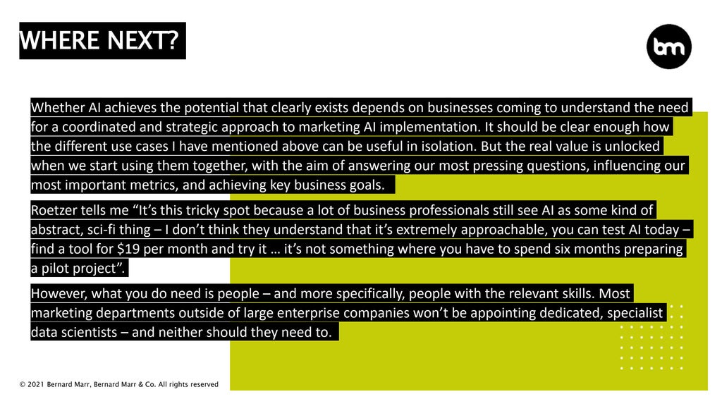 © 2021 Bernard Marr, Bernard Marr & Co. All rights reserved
Whether AI achieves the potential that clearly exists depends on businesses coming to understand the need
for a coordinated and strategic approach to marketing AI implementation. It should be clear enough how
the different use cases I have mentioned above can be useful in isolation. But the real value is unlocked
when we start using them together, with the aim of answering our most pressing questions, influencing our
most important metrics, and achieving key business goals.
Roetzer tells me “It’s this tricky spot because a lot of business professionals still see AI as some kind of
abstract, sci-fi thing – I don’t think they understand that it’s extremely approachable, you can test AI today –
find a tool for $19 per month and try it … it’s not something where you have to spend six months preparing
a pilot project”.
However, what you do need is people – and more specifically, people with the relevant skills. Most
marketing departments outside of large enterprise companies won’t be appointing dedicated, specialist
data scientists – and neither should they need to.
WHERE NEXT?
 
