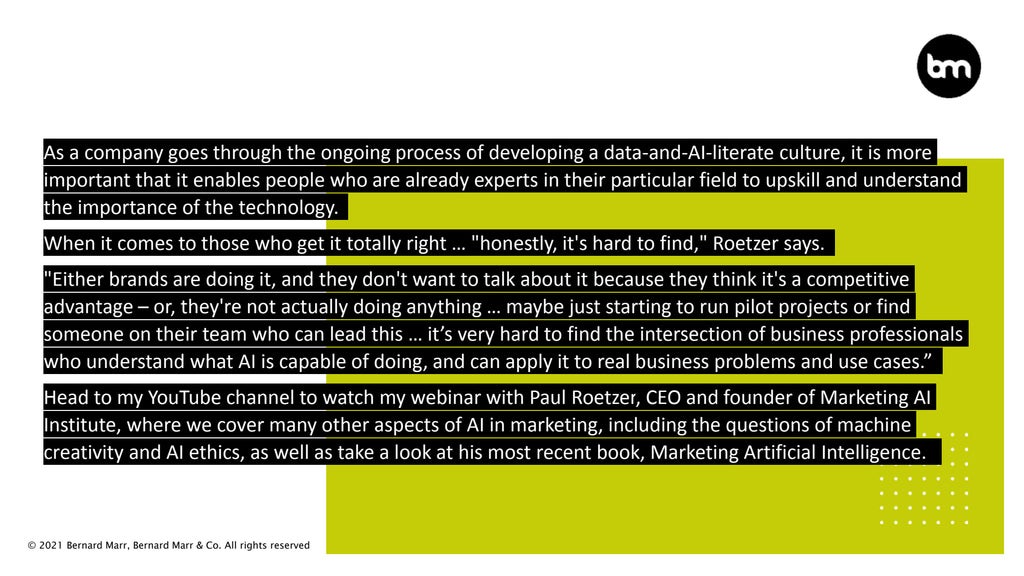 © 2021 Bernard Marr, Bernard Marr & Co. All rights reserved
As a company goes through the ongoing process of developing a data-and-AI-literate culture, it is more
important that it enables people who are already experts in their particular field to upskill and understand
the importance of the technology.
When it comes to those who get it totally right … "honestly, it's hard to find," Roetzer says.
"Either brands are doing it, and they don't want to talk about it because they think it's a competitive
advantage – or, they're not actually doing anything … maybe just starting to run pilot projects or find
someone on their team who can lead this … it’s very hard to find the intersection of business professionals
who understand what AI is capable of doing, and can apply it to real business problems and use cases.”
Head to my YouTube channel to watch my webinar with Paul Roetzer, CEO and founder of Marketing AI
Institute, where we cover many other aspects of AI in marketing, including the questions of machine
creativity and AI ethics, as well as take a look at his most recent book, Marketing Artificial Intelligence.
 