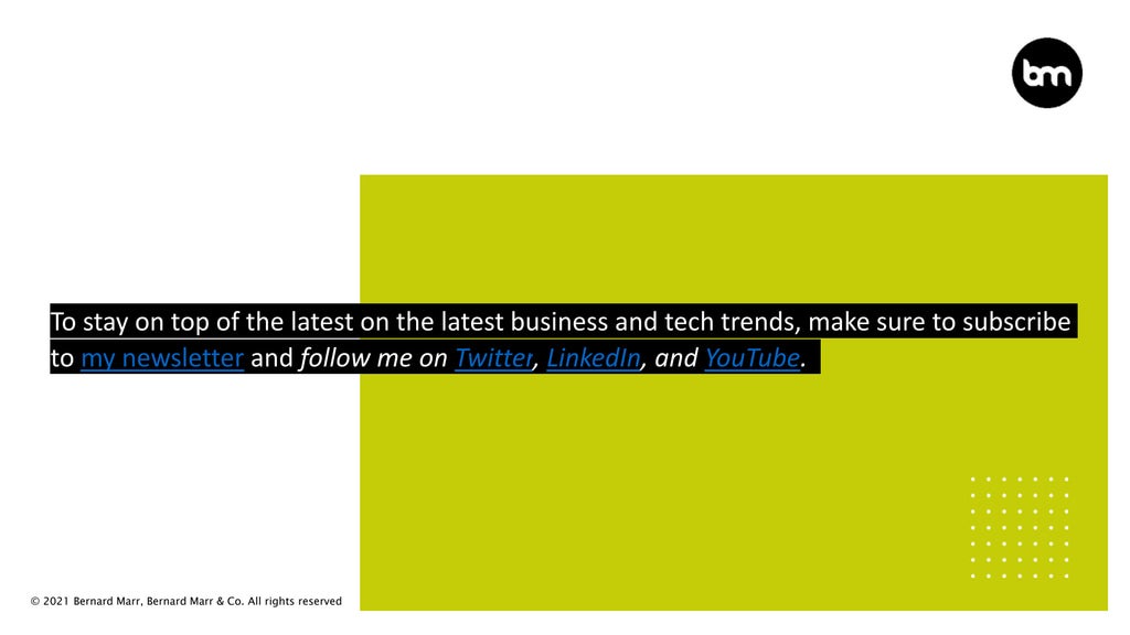 © 2021 Bernard Marr, Bernard Marr & Co. All rights reserved
To stay on top of the latest on the latest business and tech trends, make sure to subscribe
to my newsletter and follow me on Twitter, LinkedIn, and YouTube.
 