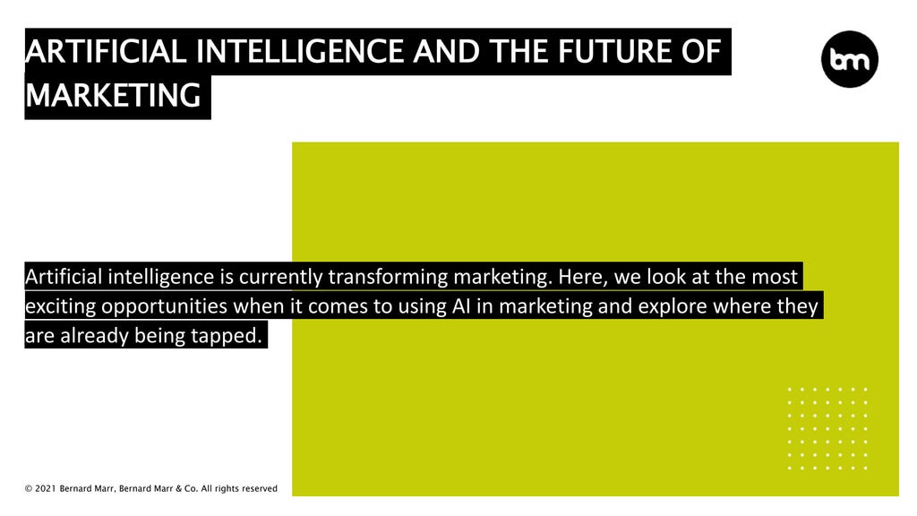© 2021 Bernard Marr, Bernard Marr & Co. All rights reserved
ARTIFICIAL INTELLIGENCE AND THE FUTURE OF
MARKETING
Artificial intelligence is currently transforming marketing. Here, we look at the most
exciting opportunities when it comes to using AI in marketing and explore where they
are already being tapped.
 