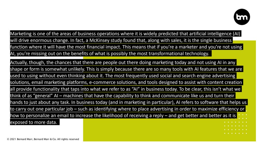 © 2021 Bernard Marr, Bernard Marr & Co. All rights reserved
Marketing is one of the areas of business operations where it is widely predicted that artificial intelligence (AI)
will drive enormous change. In fact, a McKinsey study found that, along with sales, it is the single business
function where it will have the most financial impact. This means that if you’re a marketer and you’re not using
AI, you’re missing out on the benefits of what is possibly the most transformational technology.
Actually, though, the chances that there are people out there doing marketing today and not using AI in any
shape or form is somewhat unlikely. This is simply because there are so many tools with AI features that we are
used to using without even thinking about it. The most frequently used social and search engine advertising
solutions, email marketing platforms, e-commerce solutions, and tools designed to assist with content creation
all provide functionality that taps into what we refer to as “AI” in business today. To be clear, this isn’t what we
think of as “general” AI – machines that have the capability to think and communicate like us and turn their
hands to just about any task. In business today (and in marketing in particular), AI refers to software that helps us
to carry out one particular job – such as identifying where to place advertising in order to maximize efficiency or
how to personalize an email to increase the likelihood of receiving a reply – and get better and better as it is
exposed to more data.
 