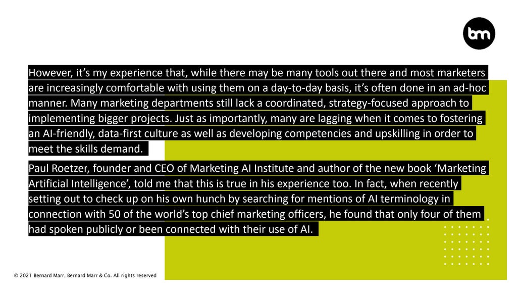 © 2021 Bernard Marr, Bernard Marr & Co. All rights reserved
However, it’s my experience that, while there may be many tools out there and most marketers
are increasingly comfortable with using them on a day-to-day basis, it’s often done in an ad-hoc
manner. Many marketing departments still lack a coordinated, strategy-focused approach to
implementing bigger projects. Just as importantly, many are lagging when it comes to fostering
an AI-friendly, data-first culture as well as developing competencies and upskilling in order to
meet the skills demand.
Paul Roetzer, founder and CEO of Marketing AI Institute and author of the new book ‘Marketing
Artificial Intelligence’, told me that this is true in his experience too. In fact, when recently
setting out to check up on his own hunch by searching for mentions of AI terminology in
connection with 50 of the world’s top chief marketing officers, he found that only four of them
had spoken publicly or been connected with their use of AI.
 