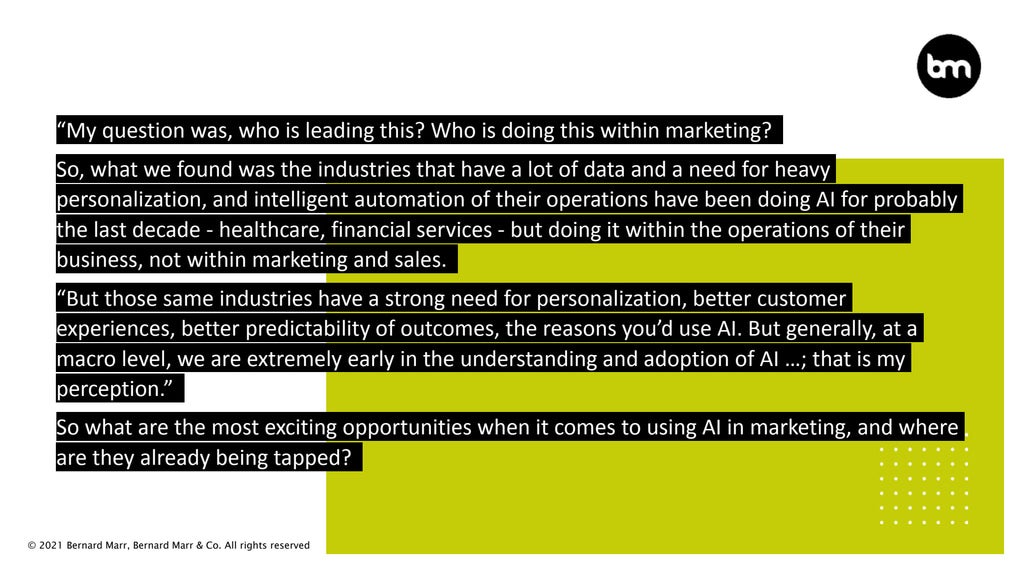 © 2021 Bernard Marr, Bernard Marr & Co. All rights reserved
“My question was, who is leading this? Who is doing this within marketing?
So, what we found was the industries that have a lot of data and a need for heavy
personalization, and intelligent automation of their operations have been doing AI for probably
the last decade - healthcare, financial services - but doing it within the operations of their
business, not within marketing and sales.
“But those same industries have a strong need for personalization, better customer
experiences, better predictability of outcomes, the reasons you’d use AI. But generally, at a
macro level, we are extremely early in the understanding and adoption of AI …; that is my
perception.”
So what are the most exciting opportunities when it comes to using AI in marketing, and where
are they already being tapped?
 