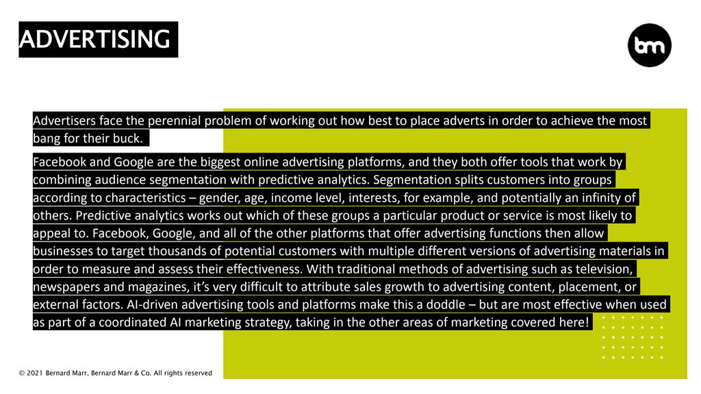© 2021 Bernard Marr, Bernard Marr & Co. All rights reserved
Advertisers face the perennial problem of working out how best to place adverts in order to achieve the most
bang for their buck.
Facebook and Google are the biggest online advertising platforms, and they both offer tools that work by
combining audience segmentation with predictive analytics. Segmentation splits customers into groups
according to characteristics – gender, age, income level, interests, for example, and potentially an infinity of
others. Predictive analytics works out which of these groups a particular product or service is most likely to
appeal to. Facebook, Google, and all of the other platforms that offer advertising functions then allow
businesses to target thousands of potential customers with multiple different versions of advertising materials in
order to measure and assess their effectiveness. With traditional methods of advertising such as television,
newspapers and magazines, it’s very difficult to attribute sales growth to advertising content, placement, or
external factors. AI-driven advertising tools and platforms make this a doddle – but are most effective when used
as part of a coordinated AI marketing strategy, taking in the other areas of marketing covered here!
ADVERTISING
 