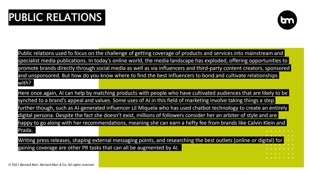 © 2021 Bernard Marr, Bernard Marr & Co. All rights reserved
Public relations used to focus on the challenge of getting coverage of products and services into mainstream and
specialist media publications. In today's online world, the media landscape has exploded, offering opportunities to
promote brands directly through social media as well as via influencers and third-party content creators, sponsored
and unsponsored. But how do you know where to find the best influencers to bond and cultivate relationships
with?
Here once again, AI can help by matching products with people who have cultivated audiences that are likely to be
synched to a brand’s appeal and values. Some uses of AI in this field of marketing involve taking things a step
further though, such as AI-generated influencer Lil Miquela who has used chatbot technology to create an entirely
digital persona. Despite the fact she doesn’t exist, millions of followers consider her an arbiter of style and are
happy to go along with her recommendations, meaning she can earn a hefty fee from brands like Calvin Klein and
Prada.
Writing press releases, shaping external messaging points, and researching the best outlets (online or digital) for
gaining coverage are other PR tasks that can all be augmented by AI.
PUBLIC RELATIONS
 