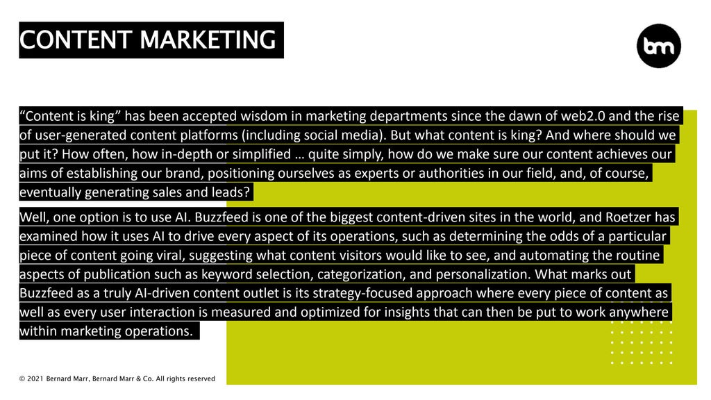 © 2021 Bernard Marr, Bernard Marr & Co. All rights reserved
“Content is king” has been accepted wisdom in marketing departments since the dawn of web2.0 and the rise
of user-generated content platforms (including social media). But what content is king? And where should we
put it? How often, how in-depth or simplified … quite simply, how do we make sure our content achieves our
aims of establishing our brand, positioning ourselves as experts or authorities in our field, and, of course,
eventually generating sales and leads?
Well, one option is to use AI. Buzzfeed is one of the biggest content-driven sites in the world, and Roetzer has
examined how it uses AI to drive every aspect of its operations, such as determining the odds of a particular
piece of content going viral, suggesting what content visitors would like to see, and automating the routine
aspects of publication such as keyword selection, categorization, and personalization. What marks out
Buzzfeed as a truly AI-driven content outlet is its strategy-focused approach where every piece of content as
well as every user interaction is measured and optimized for insights that can then be put to work anywhere
within marketing operations.
CONTENT MARKETING
 