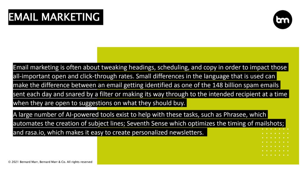 © 2021 Bernard Marr, Bernard Marr & Co. All rights reserved
Email marketing is often about tweaking headings, scheduling, and copy in order to impact those
all-important open and click-through rates. Small differences in the language that is used can
make the difference between an email getting identified as one of the 148 billion spam emails
sent each day and snared by a filter or making its way through to the intended recipient at a time
when they are open to suggestions on what they should buy.
A large number of AI-powered tools exist to help with these tasks, such as Phrasee, which
automates the creation of subject lines; Seventh Sense which optimizes the timing of mailshots;
and rasa.io, which makes it easy to create personalized newsletters.
EMAIL MARKETING
 