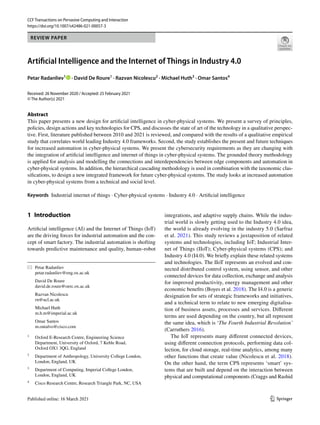 Vol.:(0123456789)
1 3
CCF Transactions on Pervasive Computing and Interaction
https://doi.org/10.1007/s42486-021-00057-3
REVIEW PAPER
Artificial Intelligence and the Internet of Things in Industry 4.0
Petar Radanliev1
· David De Roure1
· Razvan Nicolescu2
· Michael Huth3
· Omar Santos4
Received: 26 November 2020 / Accepted: 25 February 2021
© The Author(s) 2021
Abstract
This paper presents a new design for artificial intelligence in cyber-physical systems. We present a survey of principles,
policies, design actions and key technologies for CPS, and discusses the state of art of the technology in a qualitative perspec-
tive. First, literature published between 2010 and 2021 is reviewed, and compared with the results of a qualitative empirical
study that correlates world leading Industry 4.0 frameworks. Second, the study establishes the present and future techniques
for increased automation in cyber-physical systems. We present the cybersecurity requirements as they are changing with
the integration of artificial intelligence and internet of things in cyber-physical systems. The grounded theory methodology
is applied for analysis and modelling the connections and interdependencies between edge components and automation in
cyber-physical systems. In addition, the hierarchical cascading methodology is used in combination with the taxonomic clas-
sifications, to design a new integrated framework for future cyber-physical systems. The study looks at increased automation
in cyber-physical systems from a technical and social level.
Keywords Industrial internet of things · Cyber-physical systems · Industry 4.0 · Artificial intelligence
1 Introduction
Artificial intelligence (AI) and the Internet of Things (IoT)
are the driving forces for industrial automation and the con-
cept of smart factory. The industrial automation is shofting
towards predictive maintenance and quality, human–robot
integrations, and adaptive supply chains. While the indus-
trial world is slowly getting used to the Industry 4.0 idea,
the world is already evolving in the industry 5.0 (Sarfraz
et al. 2021). This study reviews a juxtaposition of related
systems and technologies, including IoT; Industrial Inter-
net of Things (IIoT); Cyber-physical systems (CPS); and
Industry 4.0 (I4.0). We briefly explain these related systems
and technologies. The IIoT represents an evolved and con-
nected distributed control system, using sensor, and other
connected devices for data collection, exchange and analysis
for improved productivity, energy management and other
economic benefits (Boyes et al. 2018). The I4.0 is a generic
designation for sets of strategic frameworks and initiatives,
and a technical term to relate to new emerging digitalisa-
tion of business assets, processes and services. Different
terms are used depending on the country, but all represent
the same idea, which is ‘The Fourth Industrial Revolution’
(Carruthers 2016).
The IoT represents many different connected devices,
using different connection protocols, performing data col-
lection, for cloud storage, real-time analytics, among many
other functions that create value (Nicolescu et al. 2018).
On the other hand, the term CPS represents ‘smart’ sys-
tems that are built and depend on the interaction between
physical and computational components (Craggs and Rashid
* Petar Radanliev
petar.radanliev@eng.ox.ac.uk
David De Roure
david.de.roure@oerc.ox.ac.uk
Razvan Nicolescu
rn@ucl.ac.uk
Michael Huth
m.h.m@imperial.ac.uk
Omar Santos
m.ontalvo@cisco.com
1
Oxford E‑Research Centre, Engineering Science
Department, University of Oxford, 7 Keble Road,
Oxford OX1 3QG, England
2
Department of Anthropology, University College London,
London, England, UK
3
Department of Computing, Imperial College London,
London, England, UK
4
Cisco Research Centre, Research Triangle Park, NC, USA
 