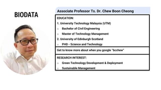 BIODATA EDUCATION:
1. University Technology Malaysia (UTM)
o Bachelor of Civil Engineering
o Master of Technology Management
2. University of Edinburgh Scotland
o PHD - Science and Technology
Get to know more about when you google “bcchew”
RESEARCH INTEREST:
o Green Technology Development & Deployment
o Sustainable Management
Associate Professor Ts. Dr. Chew Boon Cheong
 