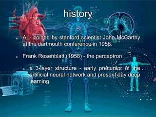 history
AI - coined by stanford scientist John McCarthy
at the dartmouth conference in 1956.
Frank Rosenblatt (1958) - the perceptron
a 3-layer structure - early precursor of the
artificial neural network and present day deep
learning
 