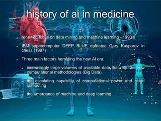 history of ai in medicine
renewed focus on data mining and machine learning - 1990’s
IBM supercomputer DEEP BLUE defeated Gary Kasparov in
chess (1997)
Three main factors heralding the new AI era:
increasingly large volumes of available data that requires new
computational methodologies (Big Data),
the escalating capability of computational power and cloud
computing
the emergence of machine and deep learning
 