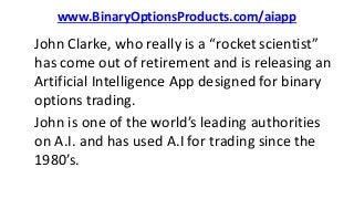 www.BinaryOptionsProducts.com/aiapp
John Clarke, who really is a “rocket scientist”
has come out of retirement and is releasing an
Artificial Intelligence App designed for binary
options trading.
John is one of the world’s leading authorities
on A.I. and has used A.I for trading since the
1980’s.
 