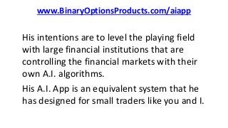 www.BinaryOptionsProducts.com/aiapp
His intentions are to level the playing field
with large financial institutions that are
controlling the financial markets with their
own A.I. algorithms.
His A.I. App is an equivalent system that he
has designed for small traders like you and I.
 
