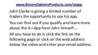 www.BinaryOptionsProducts.com/aiapp
John Clarke is giving a limited number of
traders the opportunity to use his app.
You can find out if you qualify and learn more
about the A.I App from John himself….
All you have to do is click the link on the
following page or click on the web address
below the video and enter your email address.
 