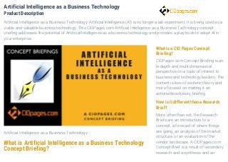 Artificial Intelligence as a Business Technology
What is Artificial Intelligence as a Business Technology
Concept Briefing?
What is a CIO Pages Concept
Briefing?
CIOPages.com Concept Briefing is an
in-depth and multi-dimensional
perspective on a topic of interest to
business and technology leaders. The
content is less of esoteric theory and
more focused on making it an
actionable advisory briefing
How is it different than a Research
Brief?
More often than not, the Research
Briefs are an introduction to a
concept, a forecast of where things
are going, an analysis of the market
structure, or an evaluation of the
vendor landscape. A CIOPages.com
Concept Brief is a result of secondary
research and a synthesis and an
Artificial Intelligence as a Business Technology
Product Description
Artificial Intelligence as a Business Technology: Artificial Intelligence (AI) is no longer a lab experiment. It is being used as a
viable and valuable business technology. This CIOPages.com Artificial Intelligence as a Business Technology concept
briefing addresses the potential of Artificial Intelligence as a business technology and provides a play book to adopt AI in
your enterprise.
 
