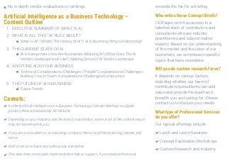 Artificial Intelligence as a Business Technology –
Content Outline
1. EXECUTIVE SUMMARY OF WHAT IS AI
2. WHAT IS ALL THIS “AI” BUZZ ABOUT?
What Is AI? | What’s The History Of AI? | AI Is Booming | Why is AI Booming?
3. THE CURRENT STATE OF AI
AI Is Everywhere | How Are Businesses Adopting AI? | What Does The AI
Vendor Landscape Look Like? | Making Sense Of AI Vendor Landscape
4. ADOPTING AI IN YOUR BUSINESS
Technical Considerations/Challenges | “People” Considerations/Challenges |
Building Your AI Team: Considerations/Challenges/Composition
5. THE FUTURE OF AI IN BUSINESS
Future Trends
Caveats:
exceeds the fee for a briefing.
Who writes these Concept Briefs?
CIOPages.com has access to a
talented team of contributors and
consultants who are industry
practitioners and subject matter
experts. Based on our understanding
of the market and the voice of our
customers, we commission specific
topics that have resonance.
Will you do custom research for us?
It depends on various factors,
including whether our team of
contributors/consultants can add
value and provide the depth and
breadth you are looking for. Please
contact us to discuss your needs.
What type of Professional Services
do you offer?
Our typical offerings include:
No in-depth vendor evaluations or rankings.
As the Artificial Intelligence as a Business Technology Concept Briefing is a digital
product, there are absolutely NO Returns.

Depending on your industry, and the level of automation, some or all of the content may or
may not be relevant to you.

If you are a consultant or a consulting company, there is a different pricing, license, and
terms.

Sold on an as-is basis and without any warranties.
This sale does not include implementation help or support. If you need professional
Lunch and Learn Sessions
Concept Exploration Workshops
Custom Research and Industry
 