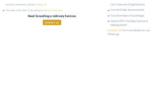 Need Consulting or Advisory Services
CONTACT US
Contact Us for more details on our
Offerings
services assistance, please contact us.
The sale of this item is bound by our terms of service.
Use Cases and Applications
Current State Assessments
Transformation Roadmaps
Vendor RFP Development and
Management

 