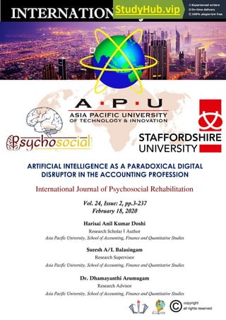 ARTIFICIAL INTELLIGENCE AS A PARADOXICAL DIGITAL
DISRUPTOR IN THE ACCOUNTING PROFESSION
International Journal of Psychosocial Rehabilitation
Vol. 24, Issue: 2, pp.3-237
February 18, 2020
Harisai Anil Kumar Doshi
Research Scholar । Author
Asia Pacific University, School of Accounting, Finance and Quantitative Studies
Suresh A/L Balasingam
Research Supervisor
Asia Pacific University, School of Accounting, Finance and Quantitative Studies
Dr. Dhamayanthi Arumugam
Research Advisor
Asia Pacific University, School of Accounting, Finance and Quantitative Studies
INTERNATIONAL JOURNALS
 