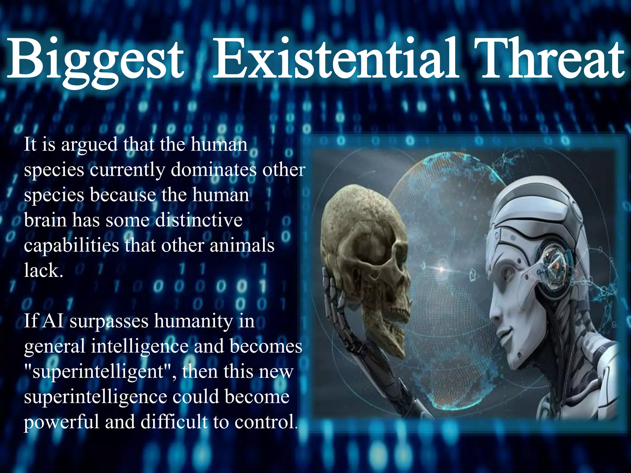 It is argued that the human
species currently dominates other
species because the human
brain has some distinctive
capabilities that other animals
lack.
If AI surpasses humanity in
general intelligence and becomes
"superintelligent", then this new
superintelligence could become
powerful and difficult to control.
 