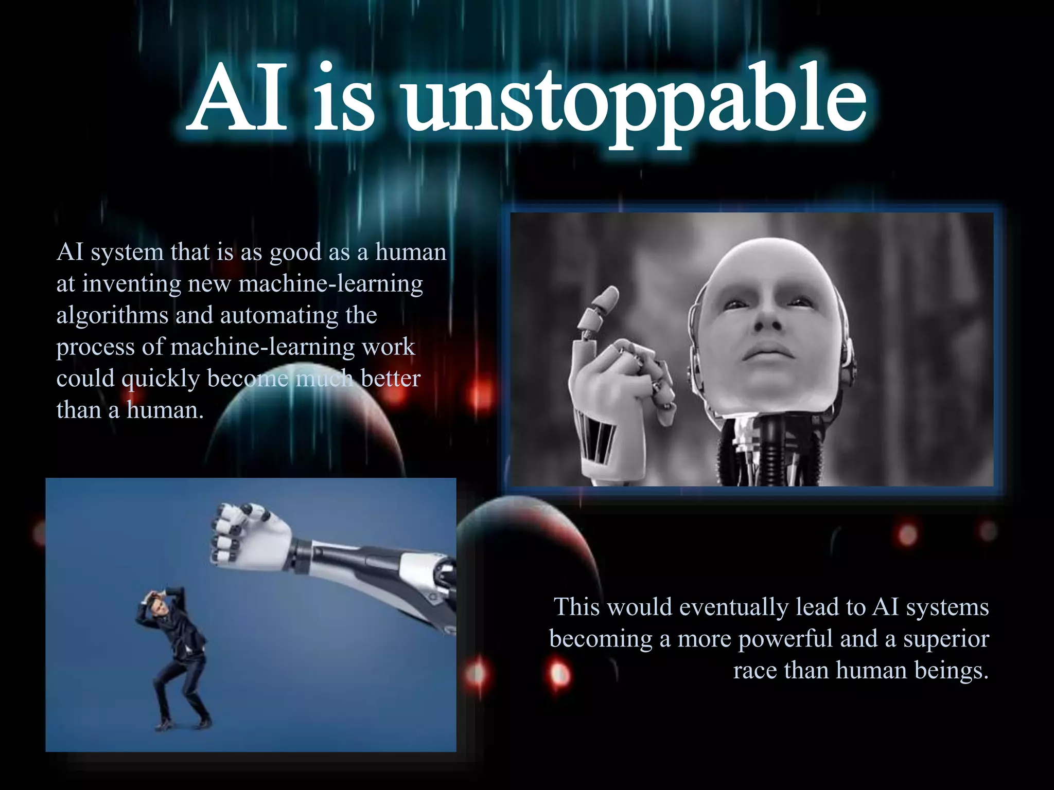 AI system that is as good as a human
at inventing new machine-learning
algorithms and automating the
process of machine-learning work
could quickly become much better
than a human.
This would eventually lead to AI systems
becoming a more powerful and a superior
race than human beings.
 