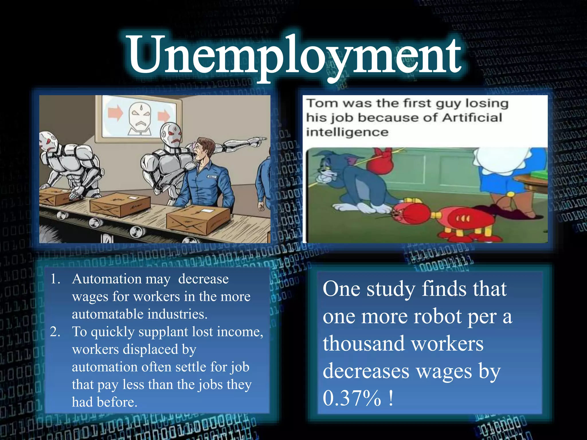 One study finds that
one more robot per a
thousand workers
decreases wages by
0.37% !
1. Automation may decrease
wages for workers in the more
automatable industries.
2. To quickly supplant lost income,
workers displaced by
automation often settle for job
that pay less than the jobs they
had before.
 