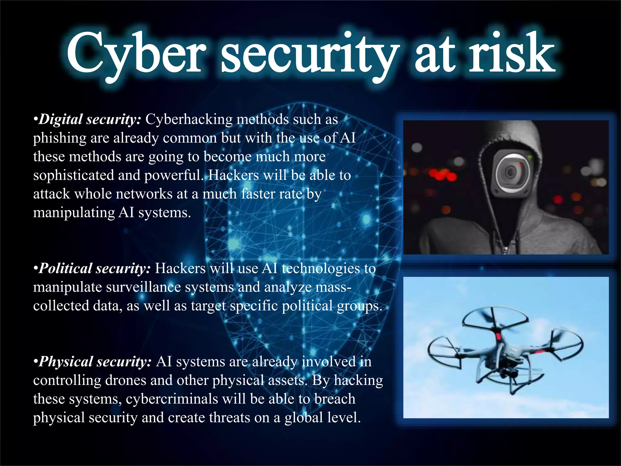 •Digital security: Cyberhacking methods such as
phishing are already common but with the use of AI
these methods are going to become much more
sophisticated and powerful. Hackers will be able to
attack whole networks at a much faster rate by
manipulating AI systems.
•Political security: Hackers will use AI technologies to
manipulate surveillance systems and analyze mass-
collected data, as well as target specific political groups.
•Physical security: AI systems are already involved in
controlling drones and other physical assets. By hacking
these systems, cybercriminals will be able to breach
physical security and create threats on a global level.
 