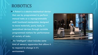 ROBOTICS
A Robot is a electro-mechanical device
that can by programmed to perform
manual tasks or a reprogrammable
multi functional manipulator designed
to move materials, parts, tools, or
specialized devices through variable
programmed motions for performance
of variety of tasks.
An ‘intelligent’ robot includes some
kind of sensory apparatus that allows it
to respond to change in it’s
environment.
 