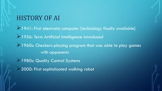 HISTORY OF AI
1941: First electronic computer [technology finally available]
1956: Term Artificial Intelligence introduced
1960s: Checkers-playing program that was able to play games
with opponents
1980s: Quality Control Systems
2000: First sophisticated walking robot
 