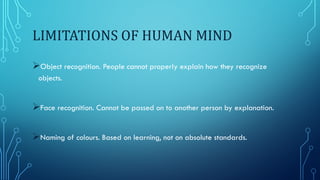 LIMITATIONS OF HUMAN MIND
Object recognition. People cannot properly explain how they recognize
objects.
Face recognition. Cannot be passed on to another person by explanation.
Naming of colours. Based on learning, not on absolute standards.
 