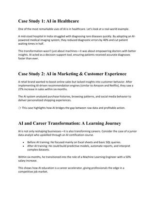 Case Study 1: AI in Healthcare
One of the most remarkable uses of AI is in healthcare. Let’s look at a real-world example.
A mid-sized hospital in India struggled with diagnosing rare diseases quickly. By adopting an AI-
powered medical imaging system, they reduced diagnostic errors by 40% and cut patient
waiting times in half.
This transformation wasn’t just about machines—it was about empowering doctors with better
insights. AI acted as a decision-support tool, ensuring patients received accurate diagnoses
faster than ever.
Case Study 2: AI in Marketing & Customer Experience
A retail brand wanted to boost online sales but lacked insights into customer behavior. After
implementing AI-driven recommendation engines (similar to Amazon and Netflix), they saw a
27% increase in sales within six months.
The AI system analyzed purchase histories, browsing patterns, and social media behavior to
deliver personalized shopping experiences.
👉 This case highlights how AI bridges the gap between raw data and profitable action.
AI and Career Transformation: A Learning Journey
AI is not only reshaping businesses—it is also transforming careers. Consider the case of a junior
data analyst who upskilled through an AI certification course.
 Before AI training: He focused mainly on Excel sheets and basic SQL queries.
 After AI training: He could build predictive models, automate reports, and interpret
complex datasets.
Within six months, he transitioned into the role of a Machine Learning Engineer with a 50%
salary increase.
This shows how AI education is a career accelerator, giving professionals the edge in a
competitive job market.
 