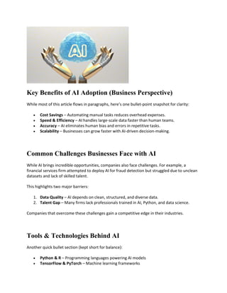 Key Benefits of AI Adoption (Business Perspective)
While most of this article flows in paragraphs, here’s one bullet-point snapshot for clarity:
 Cost Savings – Automating manual tasks reduces overhead expenses.
 Speed & Efficiency – AI handles large-scale data faster than human teams.
 Accuracy – AI eliminates human bias and errors in repetitive tasks.
 Scalability – Businesses can grow faster with AI-driven decision-making.
Common Challenges Businesses Face with AI
While AI brings incredible opportunities, companies also face challenges. For example, a
financial services firm attempted to deploy AI for fraud detection but struggled due to unclean
datasets and lack of skilled talent.
This highlights two major barriers:
1. Data Quality – AI depends on clean, structured, and diverse data.
2. Talent Gap – Many firms lack professionals trained in AI, Python, and data science.
Companies that overcome these challenges gain a competitive edge in their industries.
Tools & Technologies Behind AI
Another quick bullet section (kept short for balance):
 Python & R – Programming languages powering AI models
 TensorFlow & PyTorch – Machine learning frameworks
 