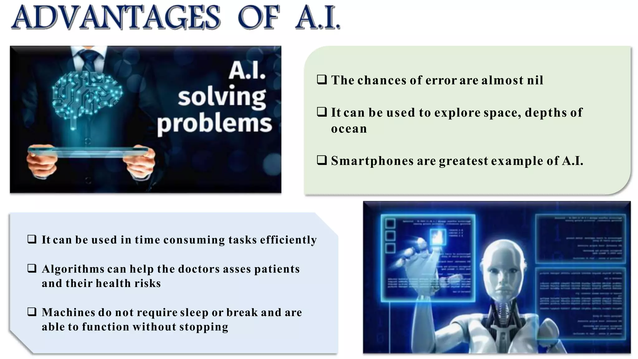 The chances of error are almost nil
 It can be used to explore space, depths of
ocean
 Smartphones are greatest example of A.I.
 It can be used in time consuming tasks efficiently
 Algorithms can help the doctors asses patients
and their health risks
 Machines do not require sleep or break and are
able to function without stopping
 