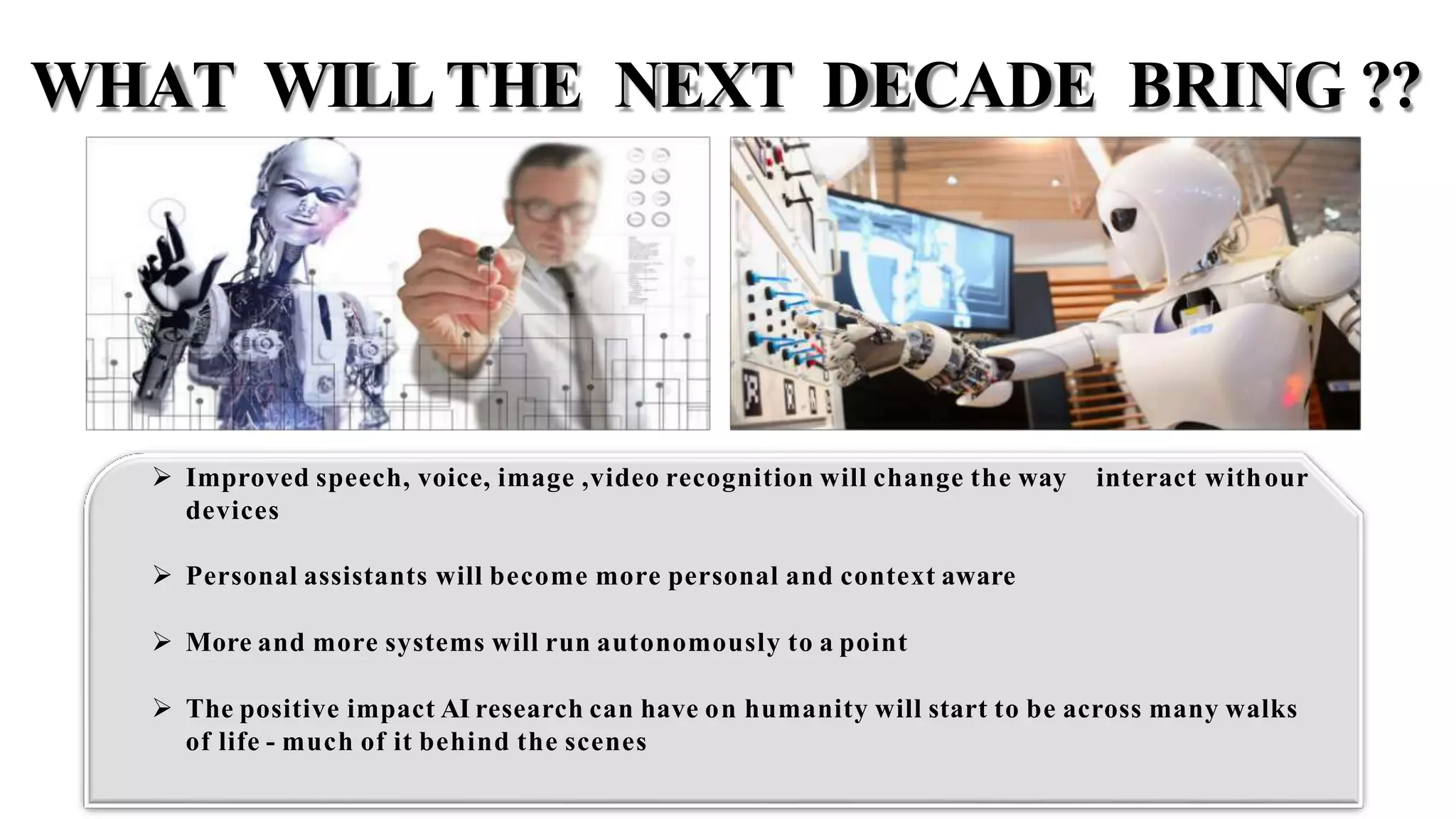 interact withour Improved speech, voice, image ,video recognition will change the way
devices
 Personal assistants will become more personal and context aware
 More and more systems will run autonomously to a point
 The positive impact AI research can have on humanity will start to be across many walks
of life - much of it behind the scenes
WHAT WILLTHE NEXT DECADE BRING ??
 