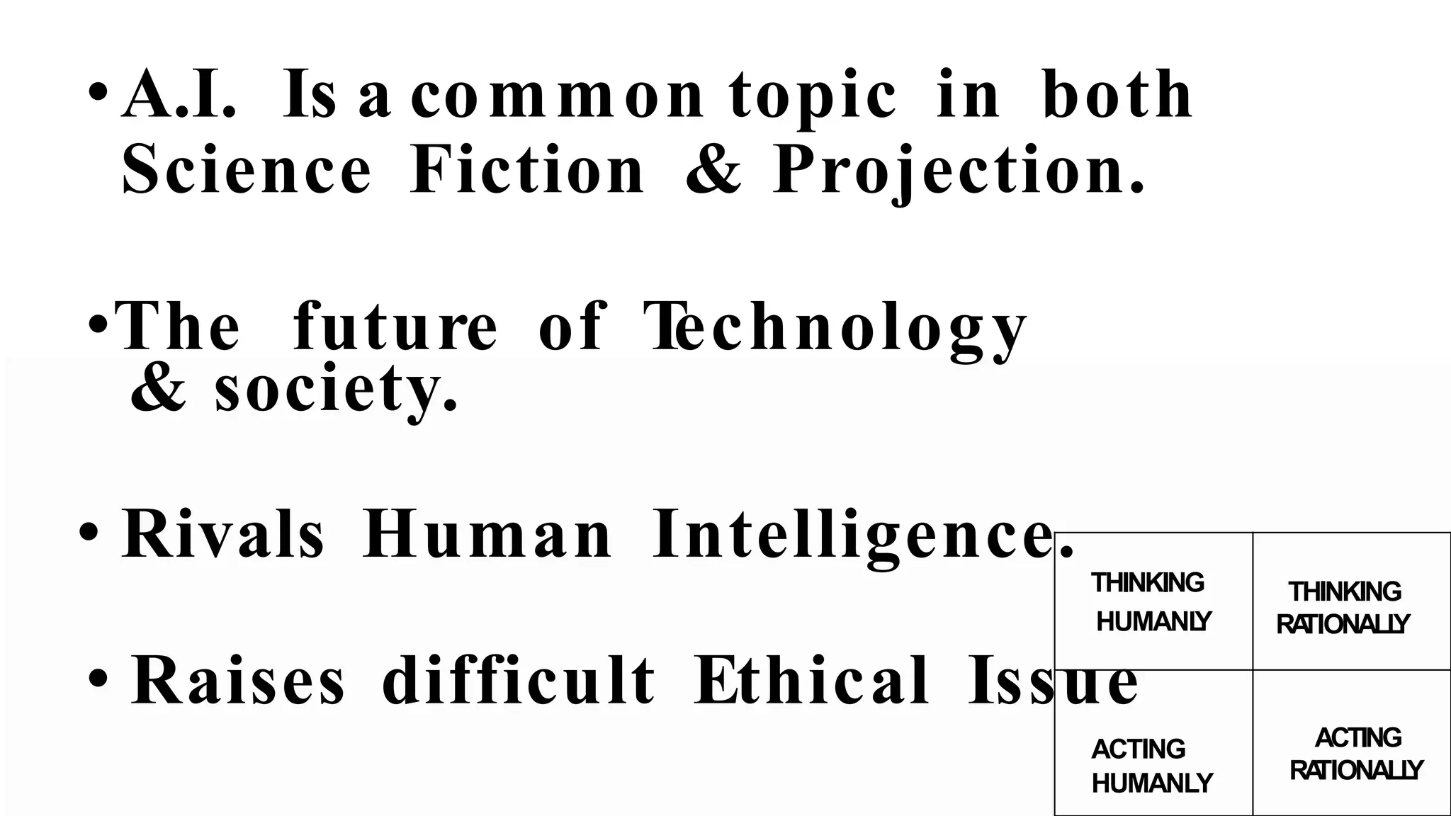 •A.I. Is a common topic in both
Science Fiction & Projection.
•The future of Technology
& society.
• Rivals Human Intelligence. THINKING
HUMANLY
THINKING
RATIONALLY
• Raises difficult Ethical Issue
ACTING
HUMANLY
ACTING
RATIONALLY
 