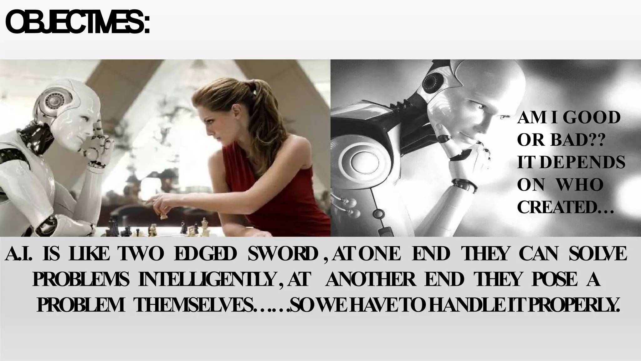 OBJECTIVES:
AM I GOOD
OR BAD??
ITDEPENDS
ON WHO
CREATED…
A.I. IS LIKE TWO EDGED SWORD ,ATONE END THEY CAN SOLVE
PROBLEMS INTELLIGENTLY,AT ANOTHER END THEY POSE A
PROBLEM THEMSELVES……SOWEHAVETOHANDLEITPROPERLY.
 