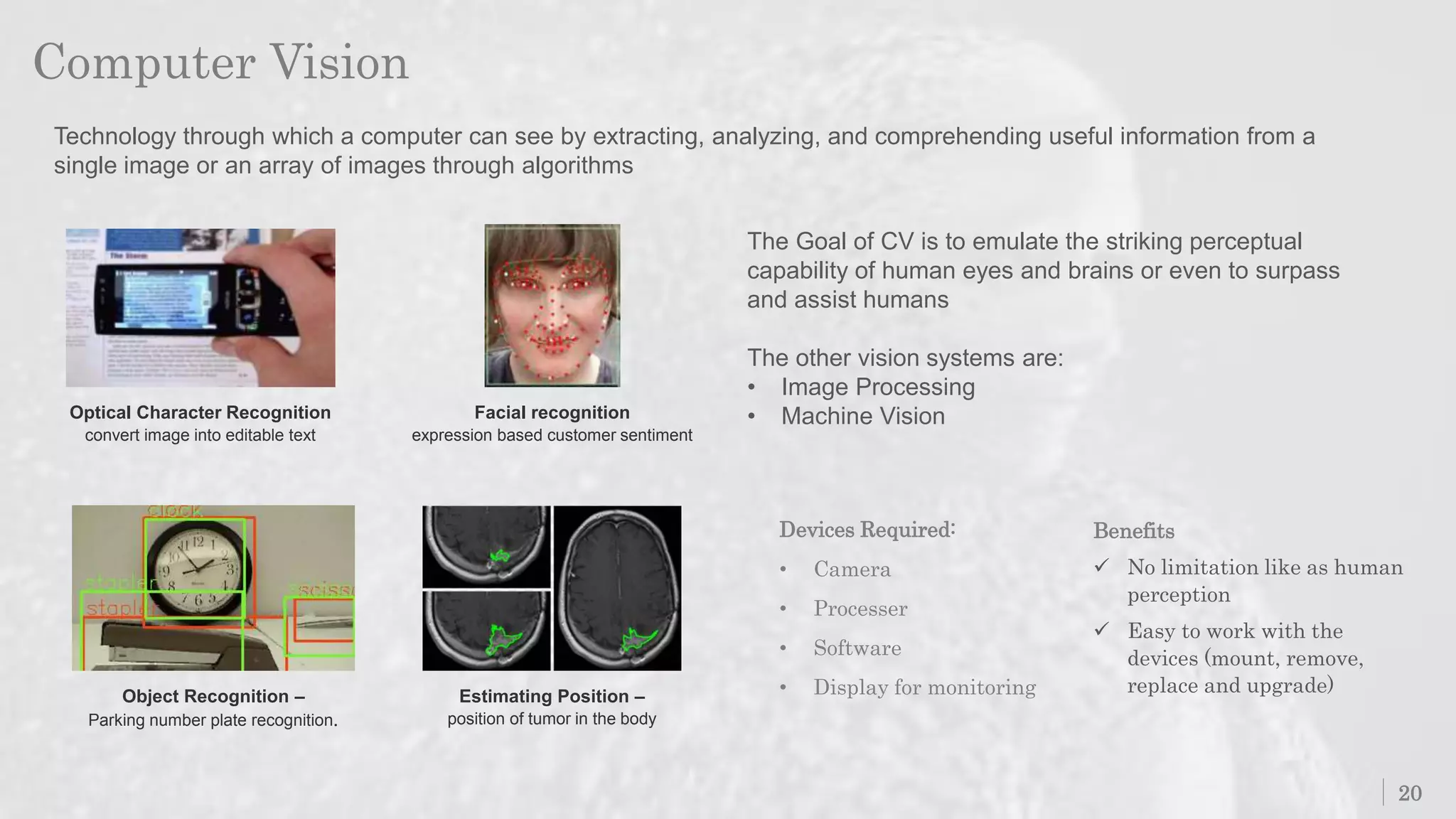 Computer Vision
20
Technology through which a computer can see by extracting, analyzing, and comprehending useful information from a
single image or an array of images through algorithms
Optical Character Recognition
convert image into editable text
Estimating Position –
position of tumor in the body
Object Recognition –
Parking number plate recognition.
Facial recognition
expression based customer sentiment
Devices Required:
• Camera
• Processer
• Software
• Display for monitoring
Benefits
 No limitation like as human
perception
 Easy to work with the
devices (mount, remove,
replace and upgrade)
The Goal of CV is to emulate the striking perceptual
capability of human eyes and brains or even to surpass
and assist humans
The other vision systems are:
• Image Processing
• Machine Vision
 